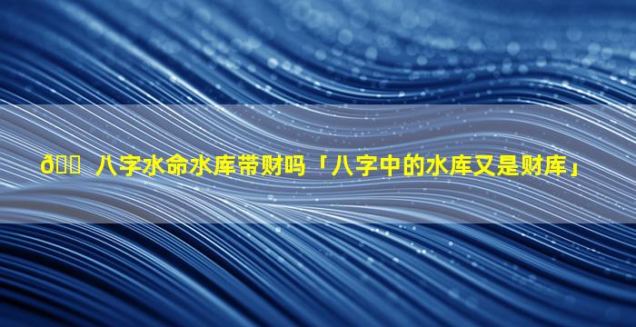 🐠 八字水命水库带财吗「八字中的水库又是财库」